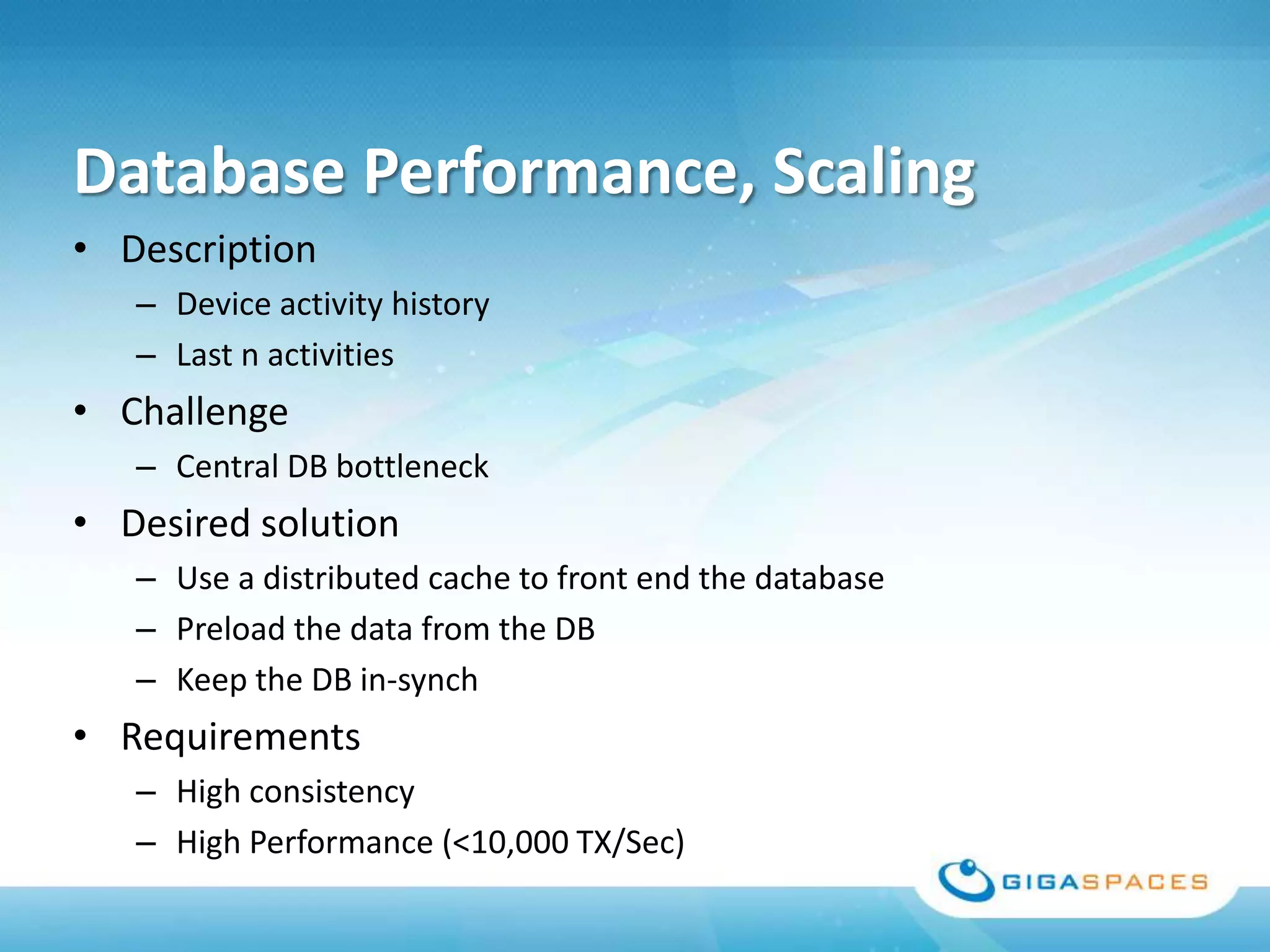 Database Performance, Scaling
• Description
   – Device activity history
   – Last n activities
• Challenge
   – Central DB bottleneck
• Desired solution
   – Use a distributed cache to front end the database
   – Preload the data from the DB
   – Keep the DB in-synch
• Requirements
   – High consistency
   – High Performance (<10,000 TX/Sec)
 