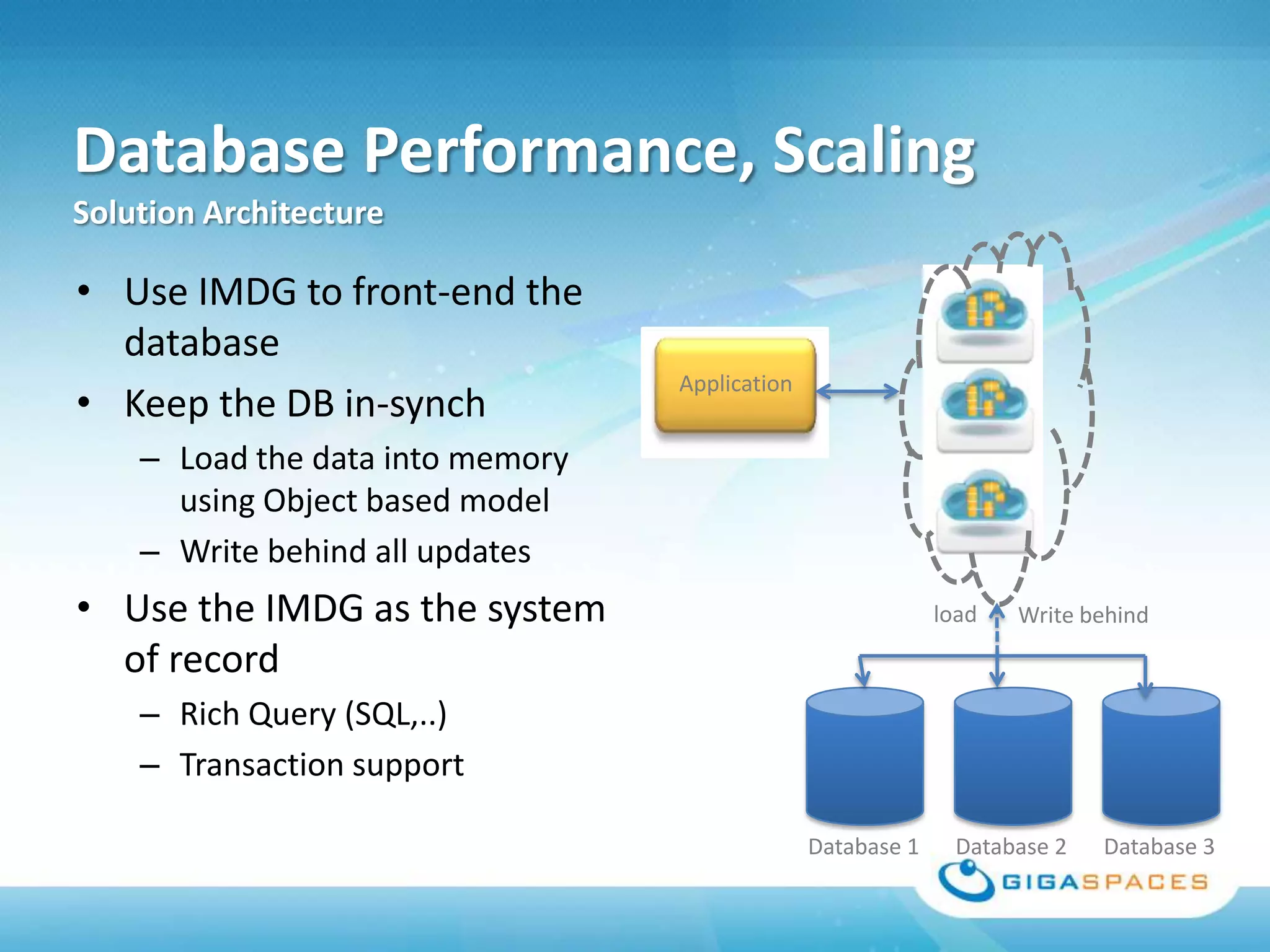 Database Performance, Scaling
Solution Architecture

• Use IMDG to front-end the
  database
                                  Application
• Keep the DB in-synch
    – Load the data into memory
      using Object based model
    – Write behind all updates
• Use the IMDG as the system                                 load   Write behind
  of record
    – Rich Query (SQL,..)
    – Transaction support

                                                Database 1     Database 2   Database 3
 