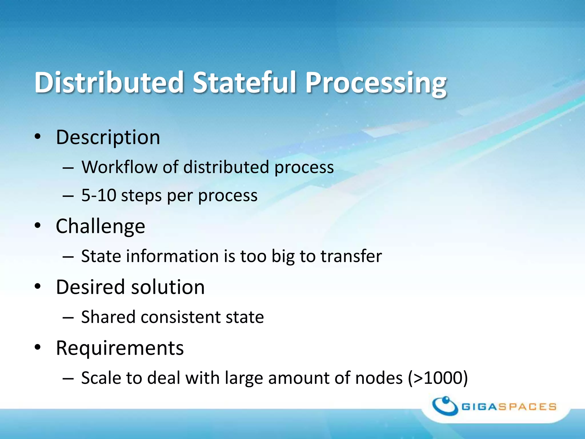 Distributed Stateful Processing
• Description
   – Workflow of distributed process
   – 5-10 steps per process
• Challenge
   – State information is too big to transfer
• Desired solution
   – Shared consistent state
• Requirements
   – Scale to deal with large amount of nodes (>1000)
 