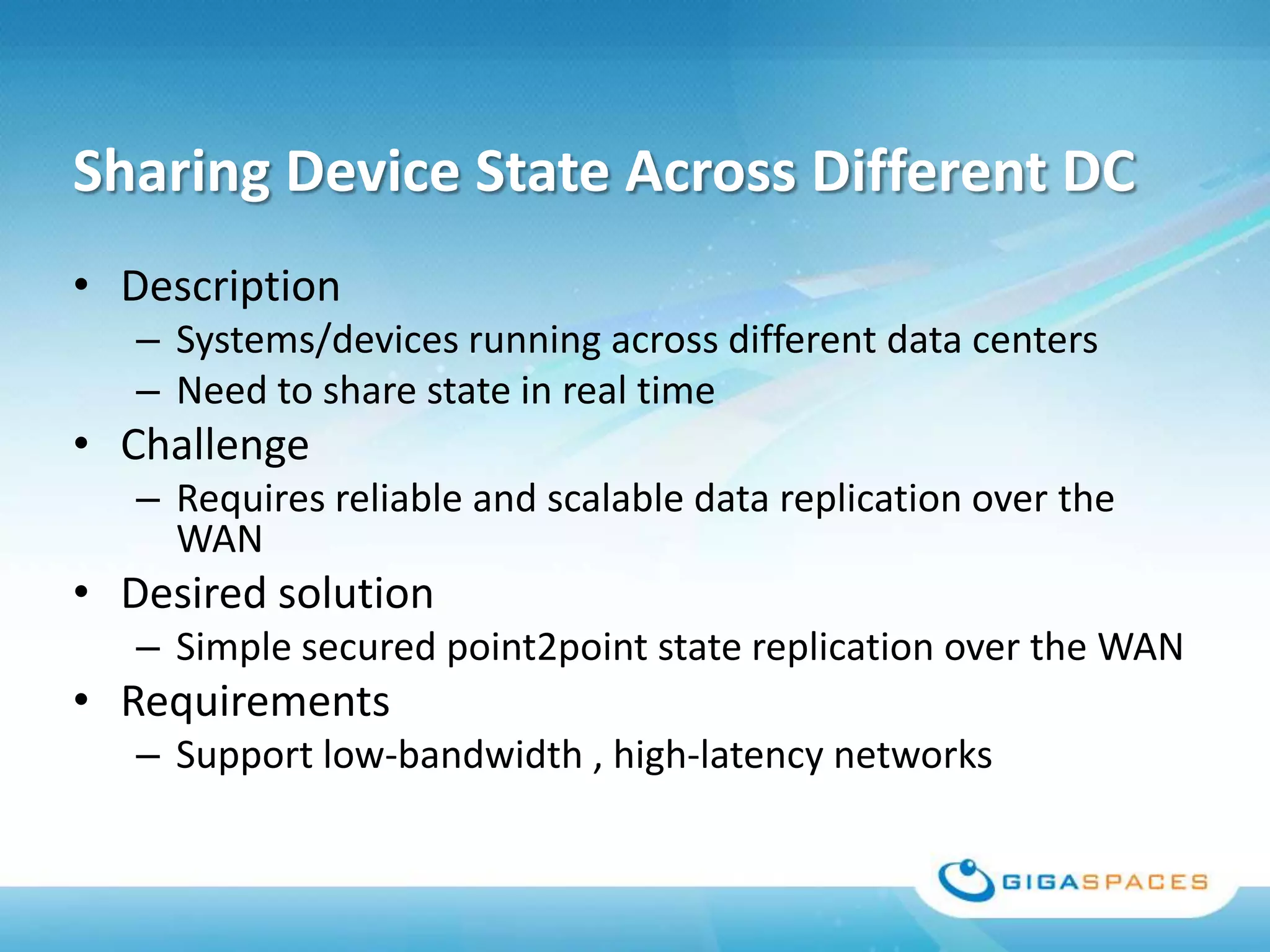 Sharing Device State Across Different DC
• Description
   – Systems/devices running across different data centers
   – Need to share state in real time
• Challenge
   – Requires reliable and scalable data replication over the
     WAN
• Desired solution
   – Simple secured point2point state replication over the WAN
• Requirements
   – Support low-bandwidth , high-latency networks
 