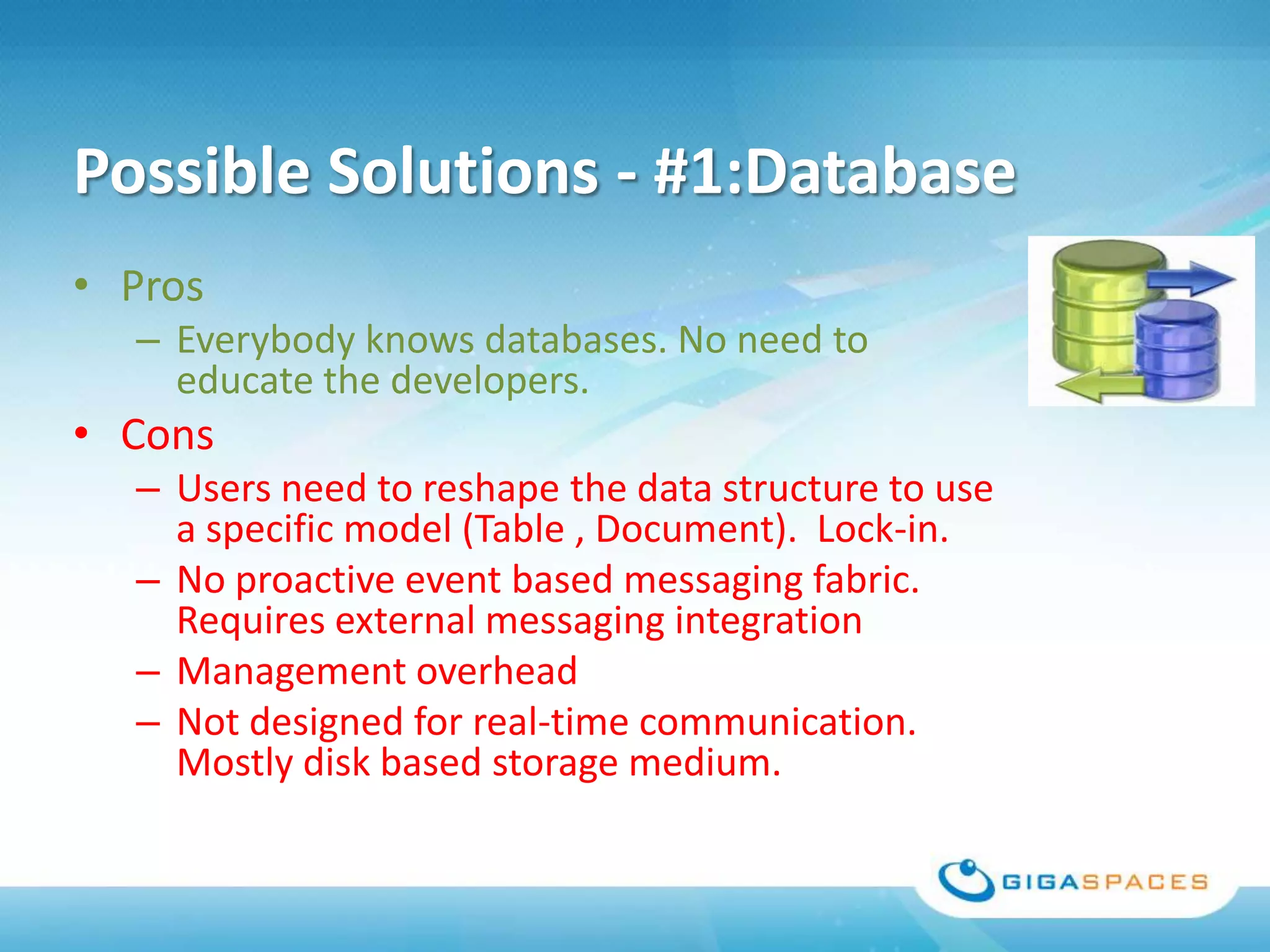 Possible Solutions - #1:Database
• Pros
  – Everybody knows databases. No need to
    educate the developers.
• Cons
  – Users need to reshape the data structure to use
    a specific model (Table , Document). Lock-in.
  – No proactive event based messaging fabric.
    Requires external messaging integration
  – Management overhead
  – Not designed for real-time communication.
    Mostly disk based storage medium.
 
