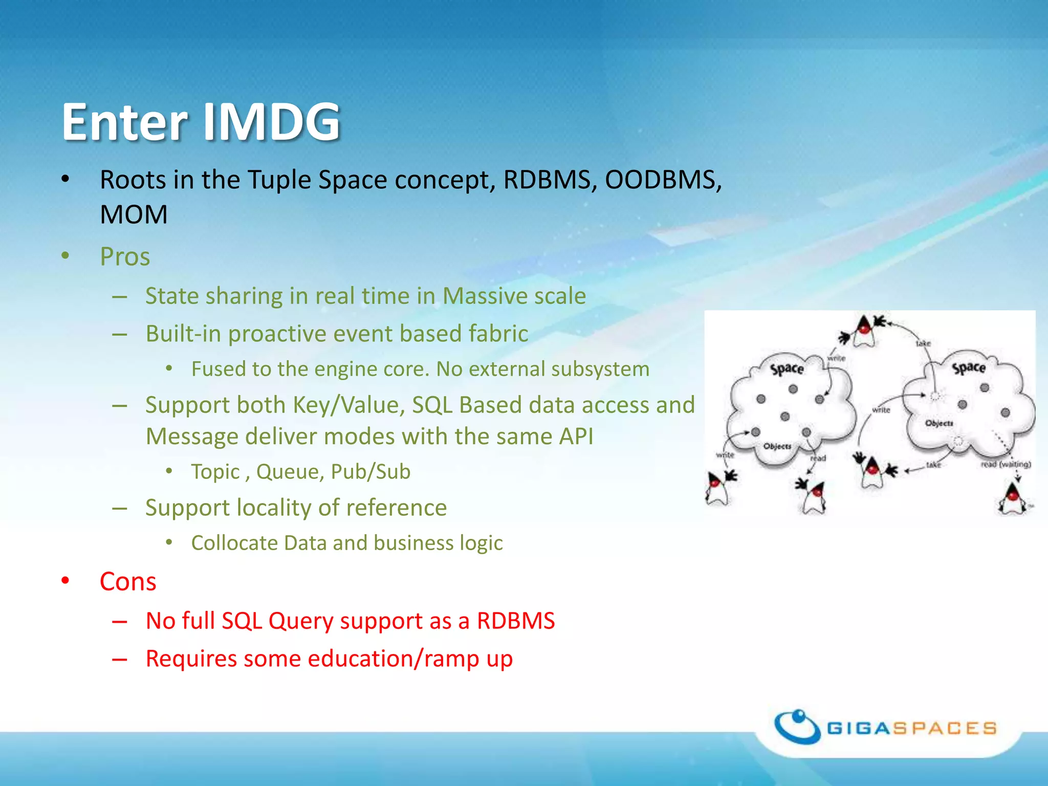 Enter IMDG
• Roots in the Tuple Space concept, RDBMS, OODBMS,
  MOM
• Pros
   – State sharing in real time in Massive scale
   – Built-in proactive event based fabric
         • Fused to the engine core. No external subsystem
   – Support both Key/Value, SQL Based data access and
     Message deliver modes with the same API
         • Topic , Queue, Pub/Sub
   – Support locality of reference
         • Collocate Data and business logic
• Cons
   – No full SQL Query support as a RDBMS
   – Requires some education/ramp up
 