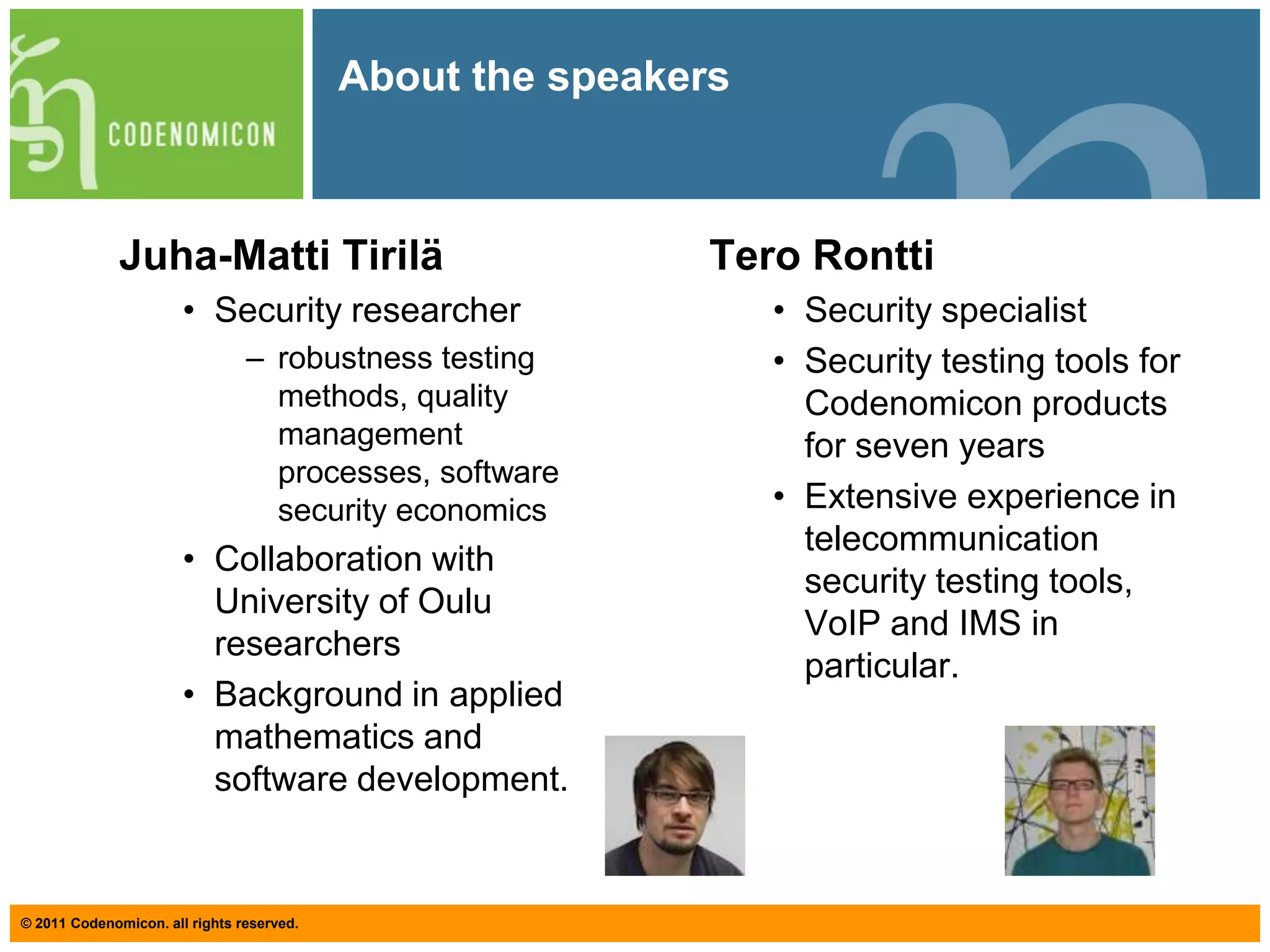About the speakers Juha-MattiTiriläSecurity researcherrobustness testing methods, quality management processes, software security economicsCollaboration with University of Oulu researchersBackground in applied mathematics and software development. TeroRonttiSecurity specialist Security testing tools for Codenomicon products for seven yearsExtensive experience in telecommunication security testing tools, VoIP and IMS in particular. 