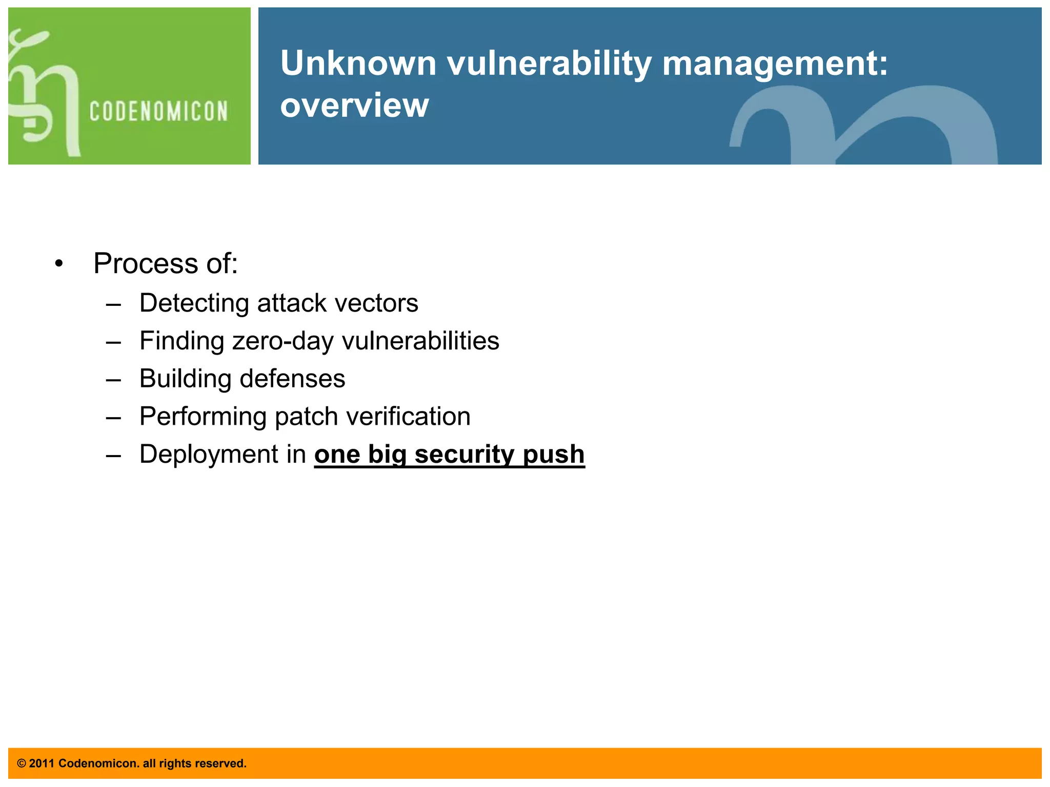 Unknown vulnerability management: goalUnknown Vulnerability Management (UVM) is a frameworkFor helping you understand the overall process of applying proper testing proceduresFor underlining the importance of good testing management For unifying the terminology so that communication concerning security testing is facilitatedFor helping you understand that a well designed testing program should be considered loss prevention, and not an extra costFor emphasizing that security is like quality: it has to be incorporated throughout – it cannot be added into a product afterwards.