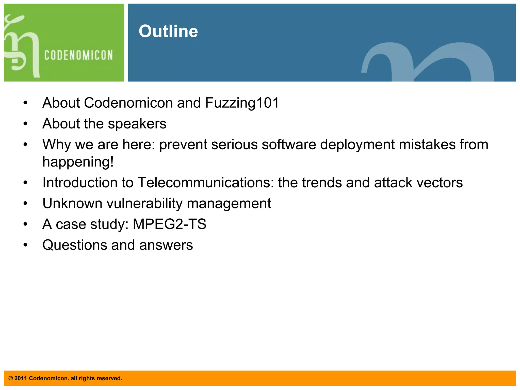 OutlineAbout Codenomicon and Fuzzing101About the speakersWhy we are here: prevent serious software deployment mistakes from happening!Introduction to Telecommunications: the trends and attack vectorsUnknown vulnerability managementA case study: MPEG2-TSQuestions and answers