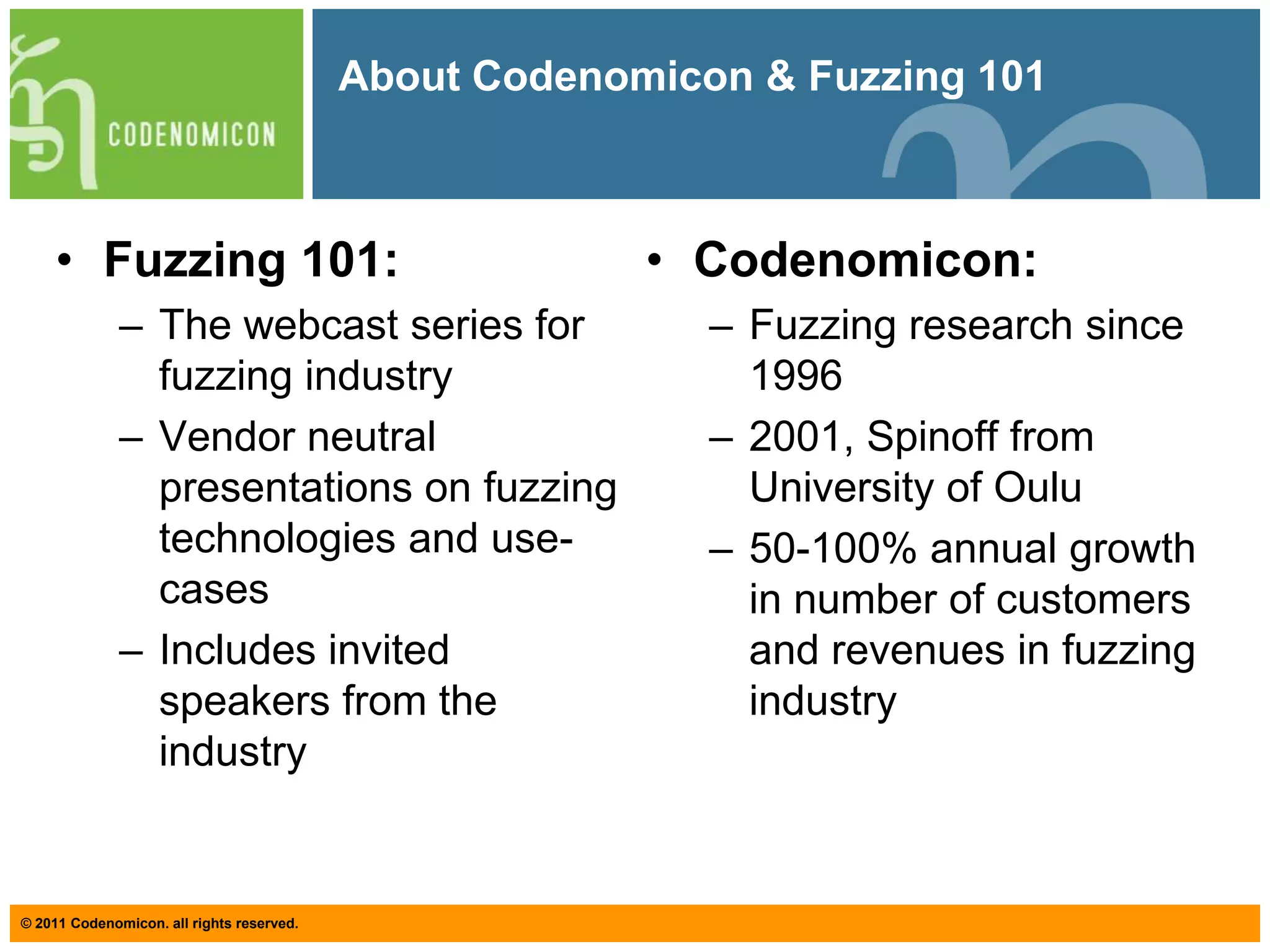 About Codenomicon & Fuzzing 101Fuzzing 101:The webcast series for fuzzing industryVendor neutral presentations on fuzzing technologies and use-casesIncludes invited speakers from the industryCodenomicon:Fuzzing research since 19962001, Spinoff from University of Oulu50-100% annual growth in number of customers and revenues in fuzzing industry