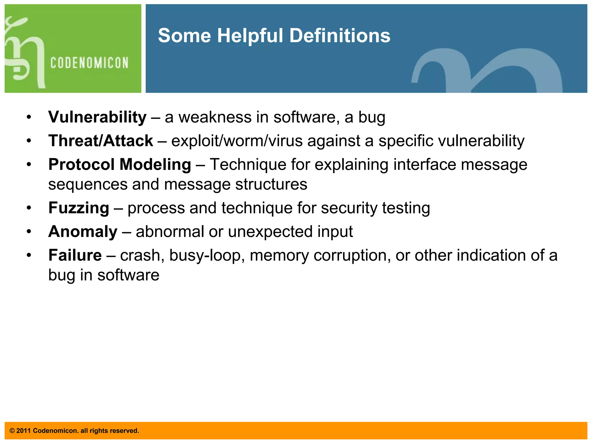 Some Helpful DefinitionsVulnerability – a weakness in software, a bugThreat/Attack – exploit/worm/virus against a specific vulnerabilityProtocol Modeling – Technique for explaining interface message sequences and message structuresFuzzing– process and technique for security testingAnomaly – abnormal or unexpected inputFailure – crash, busy-loop, memory corruption, or other indication of a bug in software