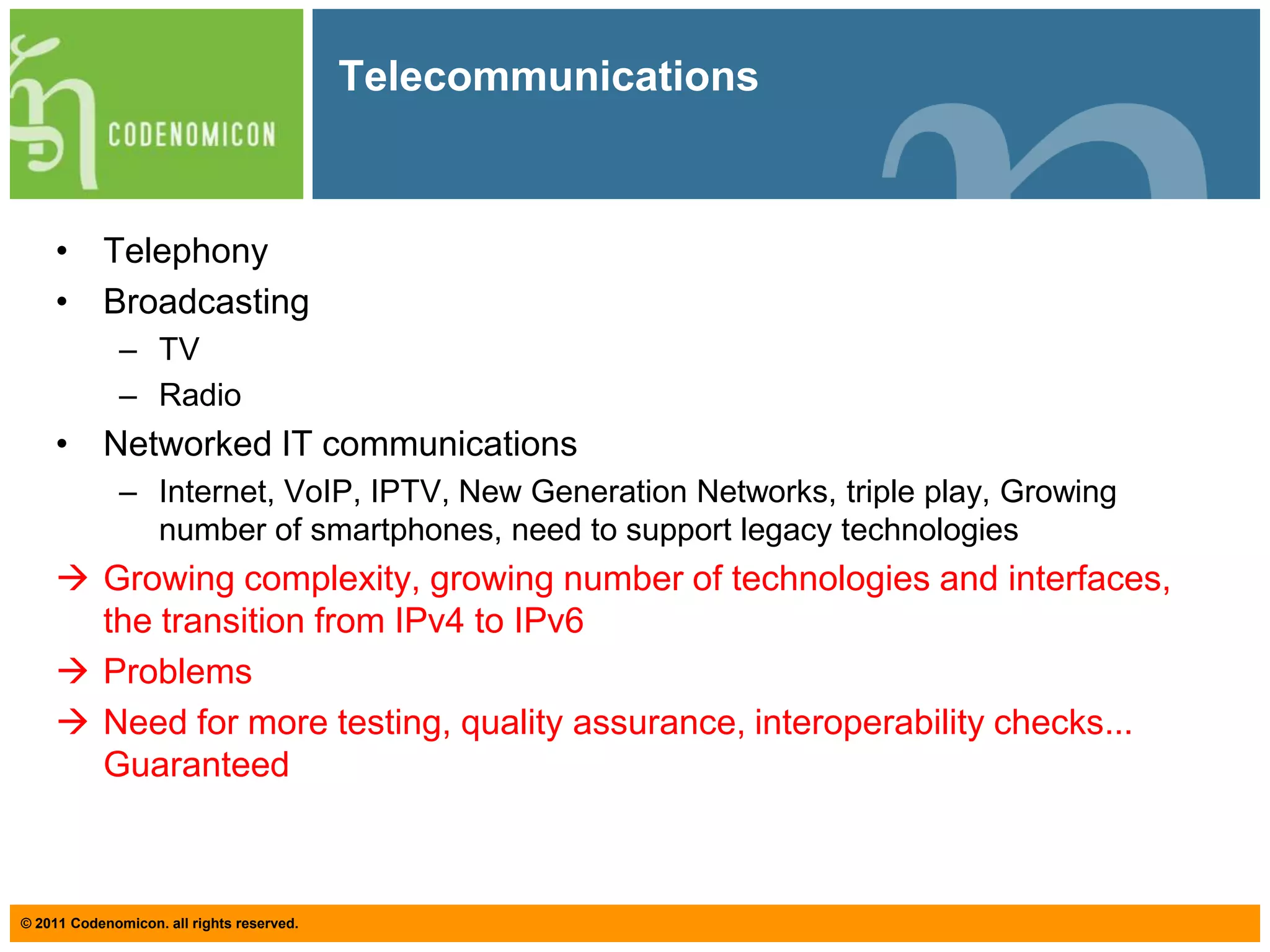 TelecommunicationsTelephonyBroadcastingTVRadioNetworked IT communicationsInternet, VoIP, IPTV, New Generation Networks, triple play, Growing number of smartphones, need to support legacy technologiesGrowing complexity, growing number of technologies and interfaces, the transition from IPv4 to IPv6
