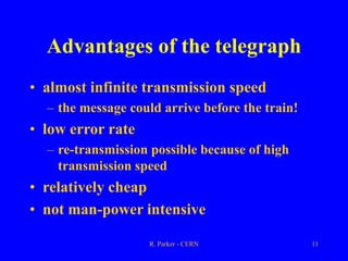 R. Parker - CERN 11
Advantages of the telegraph
• almost infinite transmission speed
– the message could arrive before the train!
• low error rate
– re-transmission possible because of high
transmission speed
• relatively cheap
• not man-power intensive
 