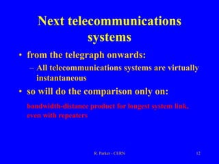 R. Parker - CERN 12
Next telecommunications
systems
• from the telegraph onwards:
– All telecommunications systems are virtually
instantaneous
• so will do the comparison only on:
bandwidth-distance product for longest system link,
even with repeaters
 