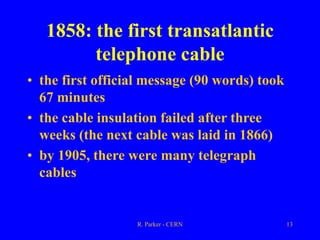 R. Parker - CERN 13
1858: the first transatlantic
telephone cable
• the first official message (90 words) took
67 minutes
• the cable insulation failed after three
weeks (the next cable was laid in 1866)
• by 1905, there were many telegraph
cables
 