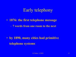 R. Parker - CERN 15
Early telephony
• 1876: the first telephone message
– 7 words from one room to the next
• by 1890, many cities had primitive
telephone systems
 