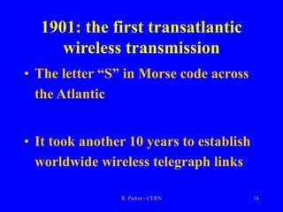 R. Parker - CERN 16
1901: the first transatlantic
wireless transmission
• The letter “S” in Morse code across
the Atlantic
• It took another 10 years to establish
worldwide wireless telegraph links
 