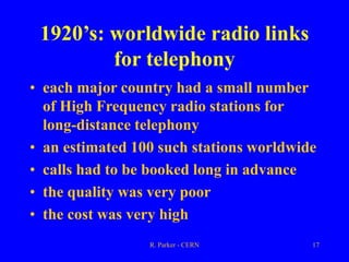 R. Parker - CERN 17
1920’s: worldwide radio links
for telephony
• each major country had a small number
of High Frequency radio stations for
long-distance telephony
• an estimated 100 such stations worldwide
• calls had to be booked long in advance
• the quality was very poor
• the cost was very high
 