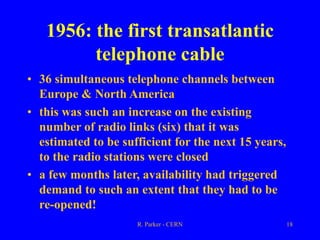 R. Parker - CERN 18
1956: the first transatlantic
telephone cable
• 36 simultaneous telephone channels between
Europe & North America
• this was such an increase on the existing
number of radio links (six) that it was
estimated to be sufficient for the next 15 years,
to the radio stations were closed
• a few months later, availability had triggered
demand to such an extent that they had to be
re-opened!
 