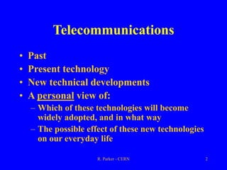R. Parker - CERN 2
Telecommunications
• Past
• Present technology
• New technical developments
• A personal view of:
– Which of these technologies will become
widely adopted, and in what way
– The possible effect of these new technologies
on our everyday life
 