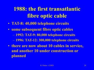 R. Parker - CERN 20
1988: the first transatlantic
fibre optic cable
• TAT-8: 40,000 telephone circuits
• some subsequent fibre optic cables
– 1992: TAT-9: 80,000 telephone circuits
– 1996: TAT-12: 300,000 telephone circuits
• there are now about 10 cables in service,
and another 10 under construction or
planned
 