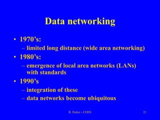 R. Parker - CERN 21
Data networking
• 1970’s:
– limited long distance (wide area networking)
• 1980’s:
– emergence of local area networks (LANs)
with standards
• 1990’s
– integration of these
– data networks become ubiquitous
 