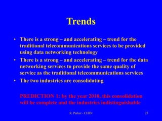 R. Parker - CERN 23
Trends
• There is a strong – and accelerating – trend for the
traditional telecommunications services to be provided
using data networking technology
• There is a strong – and accelerating – trend for the data
networking services to provide the same quality of
service as the traditional telecommunications services
• The two industries are consolidating
PREDICTION 1: by the year 2010, this consolidation
will be complete and the industries indistinguishable
 