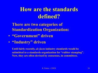 R. Parker - CERN 24
How are the standards
defined?
There are two categories of
Standardization Organization:
• “Government” driven
• “Industry” driven
Until fairly recently, de facto industry standards would be
submitted to a standards organization for “rubber stamping”.
Now, they are often devised by consensus, in committees.
 