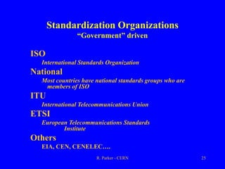 R. Parker - CERN 25
Standardization Organizations
“Government” driven
ISO
International Standards Organization
National
Most countries have national standards groups who are
members of ISO
ITU
International Telecommunications Union
ETSI
European Telecommunications Standards
Institute
Others
EIA, CEN, CENELEC….
 