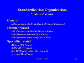 R. Parker - CERN 26
Standardization Organizations
“Industry” driven
General
IEEE (Institute of Electrical and Electronic Engineers)
Internet related
IAB (Internet Activities/Architecture Board
IRTF (Internet Research Task Force)
IETF (Internet Engineering Task Force)
Speciality related
ATMF (ATM Forum)
WAPF (WAP Forum)
DAVIC (Digital Audio-Video Council)
…….and MANY more
 