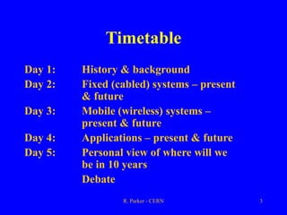 R. Parker - CERN 3
Timetable
Day 1: History & background
Day 2: Fixed (cabled) systems – present
& future
Day 3: Mobile (wireless) systems –
present & future
Day 4: Applications – present & future
Day 5: Personal view of where will we
be in 10 years
Debate
 