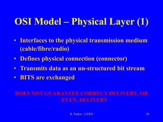 R. Parker - CERN 30
OSI Model – Physical Layer (1)
• Interfaces to the physical transmission medium
(cable/fibre/radio)
• Defines physical connection (connector)
• Transmits data as an un-structured bit stream
• BITS are exchanged
DOES NOT GUARANTEE CORRECT DELIVERY, OR
EVEN, DELIVERY
 