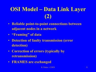 R. Parker - CERN 31
OSI Model – Data Link Layer
(2)
• Reliable point-to-point connections between
adjacent nodes in a network
• “Framing” of data
• Detection of faulty transmission (error
detection)
• Correction of errors (typically by
retransmission)
• FRAMES are exchanged
 