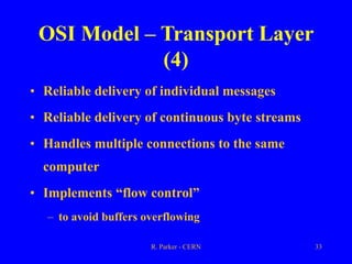 R. Parker - CERN 33
OSI Model – Transport Layer
(4)
• Reliable delivery of individual messages
• Reliable delivery of continuous byte streams
• Handles multiple connections to the same
computer
• Implements “flow control”
– to avoid buffers overflowing
 