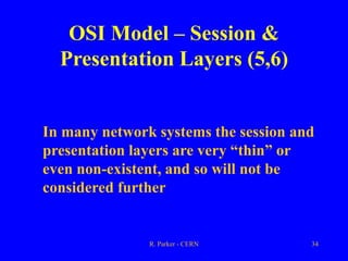 R. Parker - CERN 34
OSI Model – Session &
Presentation Layers (5,6)
In many network systems the session and
presentation layers are very “thin” or
even non-existent, and so will not be
considered further
 