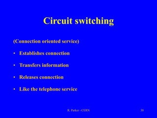 R. Parker - CERN 38
Circuit switching
(Connection oriented service)
• Establishes connection
• Transfers information
• Releases connection
• Like the telephone service
 