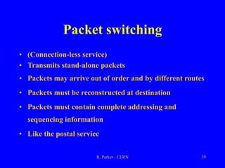 R. Parker - CERN 39
Packet switching
• (Connection-less service)
• Transmits stand-alone packets
• Packets may arrive out of order and by different routes
• Packets must be reconstructed at destination
• Packets must contain complete addressing and
sequencing information
• Like the postal service
 