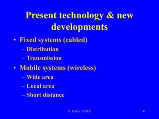 R. Parker - CERN 41
Present technology & new
developments
• Fixed systems (cabled)
– Distribution
– Transmission
• Mobile systems (wireless)
– Wide area
– Local area
– Short distance
 