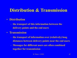 R. Parker - CERN 42
Distribution & Transmission
• Distribution
– the transport of this information between the
delivery points and the end users
• Transmission
– the transport of information over (relatively) long
distances between delivery points near the end users
– Messages for different users are often combined
together for transmission
 