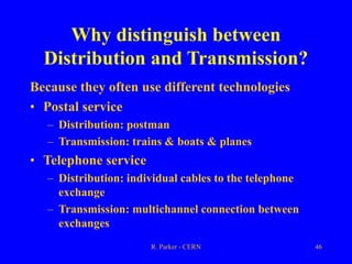 R. Parker - CERN 46
Why distinguish between
Distribution and Transmission?
Because they often use different technologies
• Postal service
– Distribution: postman
– Transmission: trains & boats & planes
• Telephone service
– Distribution: individual cables to the telephone
exchange
– Transmission: multichannel connection between
exchanges
 