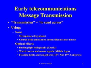 R. Parker - CERN 5
Early telecommunications
Message Transmission
• “Transmission” = “to send across”
• Using:
– Noise
• Megaphones (Egyptians)
• Church bells and cannon booms (Renaissance times)
– Optical effects
• flashing light heliographs (Greeks)
• Watch towers and smoke signals (Middle Ages)
• Flashing lights and semaphores (18th. And 19th. Centuries)
 
