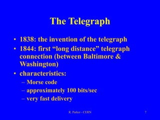 R. Parker - CERN 7
The Telegraph
• 1838: the invention of the telegraph
• 1844: first “long distance” telegraph
connection (between Baltimore &
Washington)
• characteristics:
– Morse code
– approximately 100 bits/sec
– very fast delivery
 