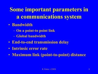 R. Parker - CERN 8
Some important parameters in
a communications system
• Bandwidth
– On a point-to point link
– Global bandwidth
• End-to-end transmission delay
• Intrinsic error rate
• Maximum link (point-to-point) distance
 