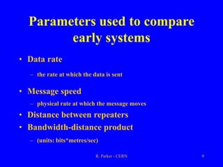 R. Parker - CERN 9
Parameters used to compare
early systems
• Data rate
– the rate at which the data is sent
• Message speed
– physical rate at which the message moves
• Distance between repeaters
• Bandwidth-distance product
– (units: bits*metres/sec)
 