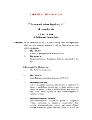 1
UNOFFICAL TRANSLATION
Telecommunications Regulatory Act
& Amendments
CHAPTER ONE
Definitions and General Rules
Article (1): In the application of this Act, the following terms and expressions
shall have the meanings assigned to each of them unless the text
otherwise requires:
1. The Minister:
Minister of Transport and Communications
2. The Authority:
Telecommunications Regulatory Authority described in the
Act
2. Repeated- The Chairperson:
The Authority chairperson.
3. The Company:
Oman Telecommunications Company, (S.A.O.C)
4. Telecommunications:
Every conveyance, emission, transmission or reception of
signals or symbols or signs or texts or visual and non-visual
images or sounds or data or information of any nature by
wire, radio, optical system, or other electro-magnetic or
electronic systems.
5. Telecommunications Network:
Telecommunications system or group of integrated
systems including the necessary infrastructure that
permits telecommunication between and among defined
network termination points including means to access the
 
