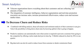 Smart Analytics
❖ Telecom organizations know everything about their customers and are collecting vast
amounts of data.
❖ The integration of customer intelligence, behavior segmentation and real-time promotion
execution can increase sales, increase promotional effectiveness, reduce costs and increase
market share.
To Decrease Churn and Reduce Risks
❖ Combined with billing analysis, drop-call analysis and sentiment analysis of their customers it can give
Telco's the possibility to bring down churn rates by knowing upfront what is going to happen.
❖ Predictive analytics can automatically warn when action is required to prevent a customer from going to
the competitor by offering a tailor-made deal just in time.Eg. T-Mobile reduced its churn by 50% in one
quarter.
❖ Big data tools can also be used to reduce losses from customer or dealer commission fraud.
 