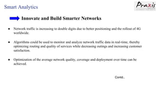 Smart Analytics
Innovate and Build Smarter Networks
● Network traffic is increasing to double digits due to better positioning and the rollout of 4G
worldwide.
● Algorithms could be used to monitor and analyze network traffic data in real-time, thereby
optimizing routing and quality of services while decreasing outings and increasing customer
satisfaction.
● Optimization of the average network quality, coverage and deployment over time can be
achieved.
Contd..
 