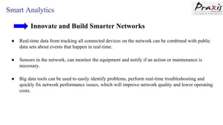 Smart Analytics
Innovate and Build Smarter Networks
● Real-time data from tracking all connected devices on the network can be combined with public
data sets about events that happen in real-time.
● Sensors in the network, can monitor the equipment and notify if an action or maintenance is
necessary.
● Big data tools can be used to easily identify problems, perform real-time troubleshooting and
quickly fix network performance issues, which will improve network quality and lower operating
costs.
 