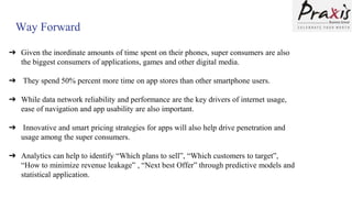 Way Forward
➔ Given the inordinate amounts of time spent on their phones, super consumers are also
the biggest consumers of applications, games and other digital media.
➔ They spend 50% percent more time on app stores than other smartphone users.
➔ While data network reliability and performance are the key drivers of internet usage,
ease of navigation and app usability are also important.
➔ Innovative and smart pricing strategies for apps will also help drive penetration and
usage among the super consumers.
➔ Analytics can help to identify “Which plans to sell”, “Which customers to target”,
“How to minimize revenue leakage” , “Next best Offer” through predictive models and
statistical application.
 