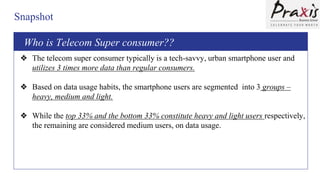 Snapshot
Who is this Telecom Super consumer??
❖ The telecom super consumer typically is a tech-savvy, urban smartphone user and
utilizes 3 times more data than regular consumers.
❖ Based on data usage habits, the smartphone users are segmented into 3 groups –
heavy, medium and light.
❖ While the top 33% and the bottom 33% constitute heavy and light users respectively,
the remaining are considered medium users, on data usage.
Who is Telecom Super consumer??
 