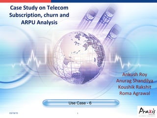 03/19/15 1
Use Case - 6
Case Study on Telecom
Subscription, churn and
ARPU Analysis
Ankush Roy
Anurag Shandilya
Koushik Rakshit
Roma Agrawal
 