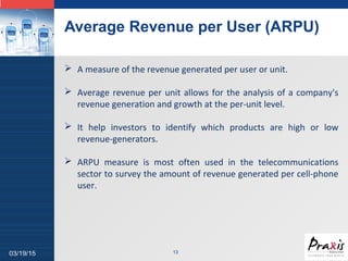 LOGO
Average Revenue per User (ARPU)
1303/19/15
 A measure of the revenue generated per user or unit.
 Average revenue per unit allows for the analysis of a company's
revenue generation and growth at the per-unit level.
 It help investors to identify which products are high or low
revenue-generators.
 ARPU measure is most often used in the telecommunications
sector to survey the amount of revenue generated per cell-phone
user.
 