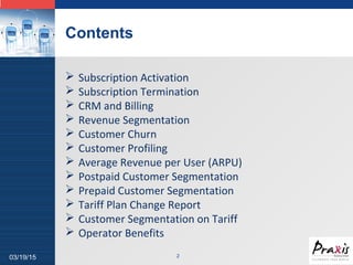 LOGO
Contents
03/19/15 2
 Subscription Activation
 Subscription Termination
 CRM and Billing
 Revenue Segmentation
 Customer Churn
 Customer Profiling
 Average Revenue per User (ARPU)
 Postpaid Customer Segmentation
 Prepaid Customer Segmentation
 Tariff Plan Change Report
 Customer Segmentation on Tariff
 Operator Benefits
 