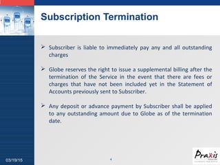 LOGO
Subscription Termination
403/19/15
 Subscriber is liable to immediately pay any and all outstanding
charges
 Globe reserves the right to issue a supplemental billing after the
termination of the Service in the event that there are fees or
charges that have not been included yet in the Statement of
Accounts previously sent to Subscriber.
 Any deposit or advance payment by Subscriber shall be applied
to any outstanding amount due to Globe as of the termination
date.
 